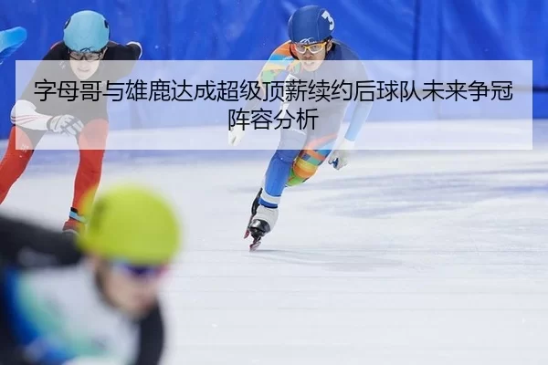 字母哥与雄鹿达成超级顶薪续约后球队未来争冠阵容分析